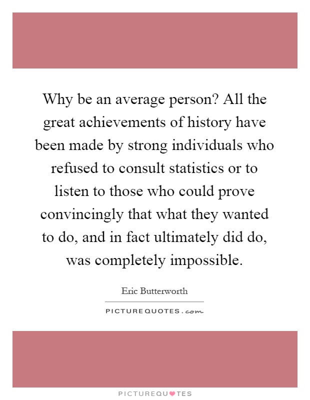 Why be an average person? All the great achievements of history have been made by strong individuals who refused to consult statistics or to listen to those who could prove convincingly that what they wanted to do, and in fact ultimately did do, was completely impossible Picture Quote #1