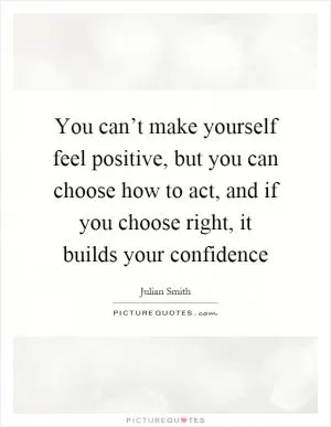 You can’t make yourself feel positive, but you can choose how to act, and if you choose right, it builds your confidence Picture Quote #1