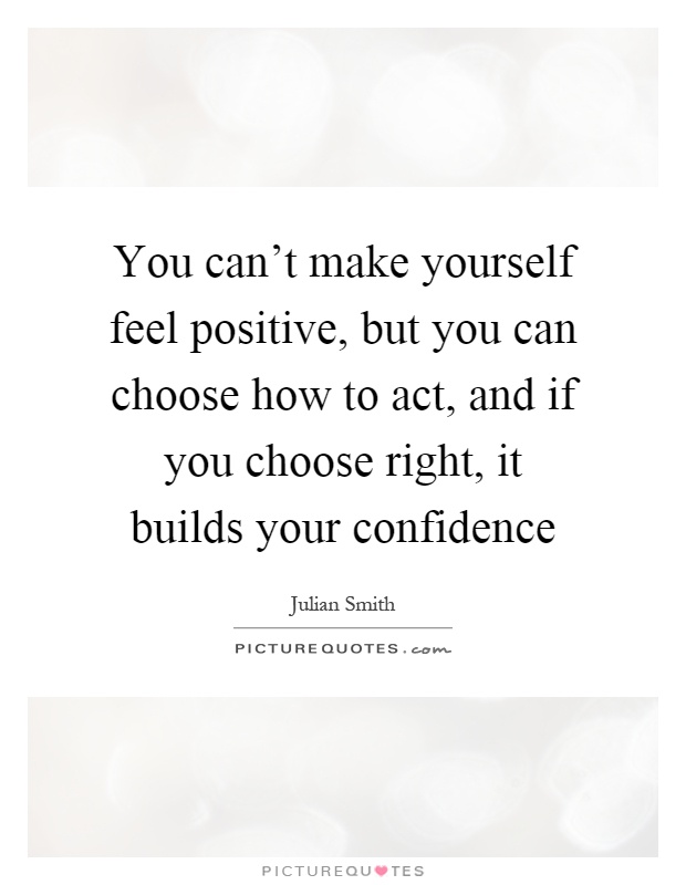 You can't make yourself feel positive, but you can choose how to act, and if you choose right, it builds your confidence Picture Quote #1