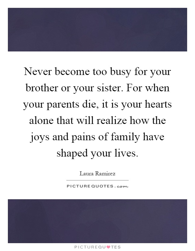Never become too busy for your brother or your sister. For when your parents die, it is your hearts alone that will realize how the joys and pains of family have shaped your lives Picture Quote #1
