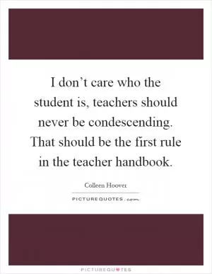 I don’t care who the student is, teachers should never be condescending. That should be the first rule in the teacher handbook Picture Quote #1