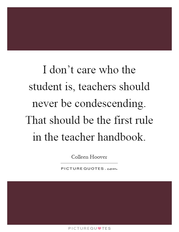 I don't care who the student is, teachers should never be condescending. That should be the first rule in the teacher handbook Picture Quote #1
