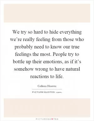We try so hard to hide everything we’re really feeling from those who probably need to know our true feelings the most. People try to bottle up their emotions, as if it’s somehow wrong to have natural reactions to life Picture Quote #1