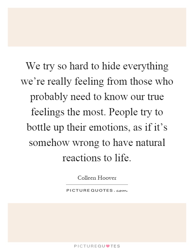 We try so hard to hide everything we're really feeling from those who probably need to know our true feelings the most. People try to bottle up their emotions, as if it's somehow wrong to have natural reactions to life Picture Quote #1