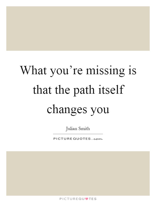 What you're missing is that the path itself changes you Picture Quote #1