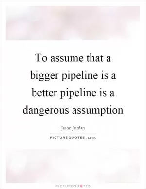 To assume that a bigger pipeline is a better pipeline is a dangerous assumption Picture Quote #1