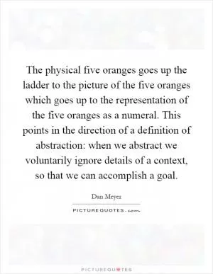 The physical five oranges goes up the ladder to the picture of the five oranges which goes up to the representation of the five oranges as a numeral. This points in the direction of a definition of abstraction: when we abstract we voluntarily ignore details of a context, so that we can accomplish a goal Picture Quote #1