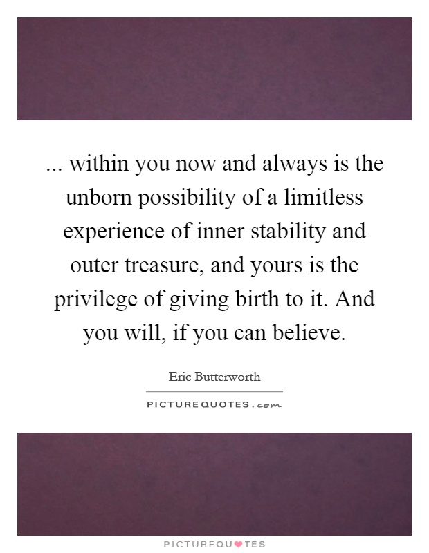 ... within you now and always is the unborn possibility of a limitless experience of inner stability and outer treasure, and yours is the privilege of giving birth to it. And you will, if you can believe Picture Quote #1
