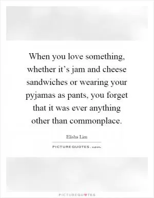 When you love something, whether it’s jam and cheese sandwiches or wearing your pyjamas as pants, you forget that it was ever anything other than commonplace Picture Quote #1
