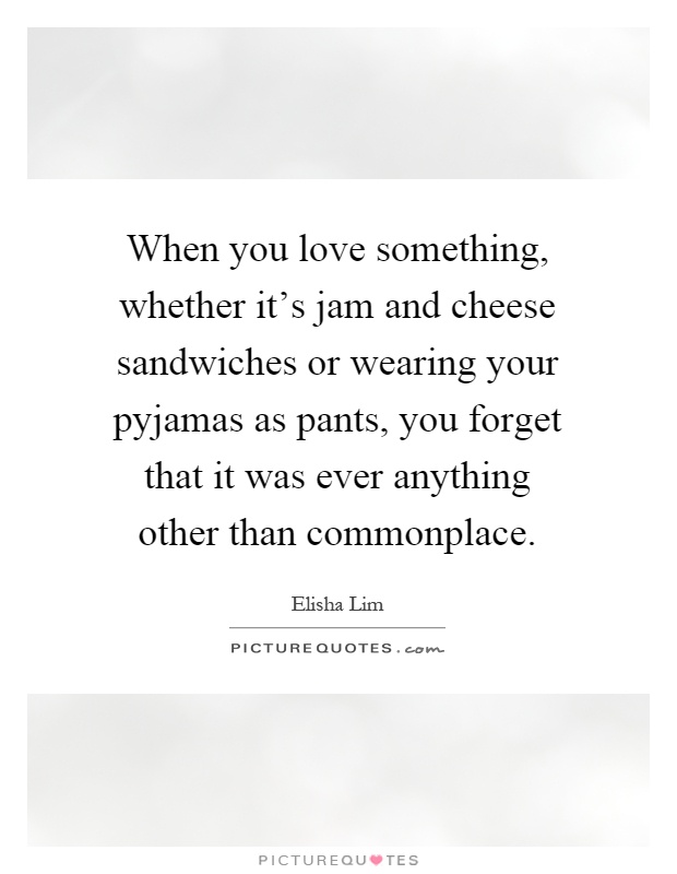 When you love something, whether it's jam and cheese sandwiches or wearing your pyjamas as pants, you forget that it was ever anything other than commonplace Picture Quote #1