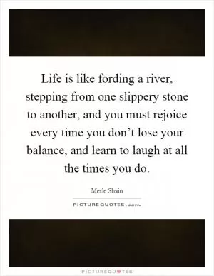 Life is like fording a river, stepping from one slippery stone to another, and you must rejoice every time you don’t lose your balance, and learn to laugh at all the times you do Picture Quote #1