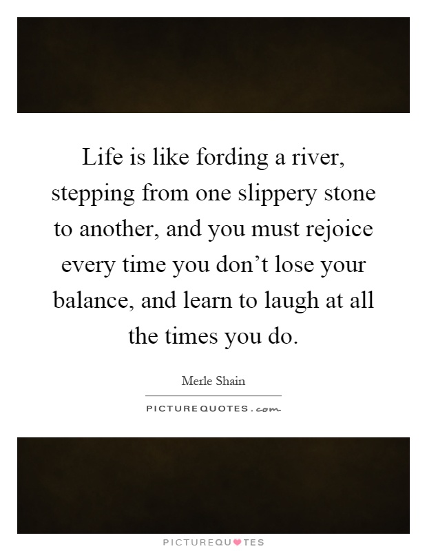 Life is like fording a river, stepping from one slippery stone to another, and you must rejoice every time you don't lose your balance, and learn to laugh at all the times you do Picture Quote #1