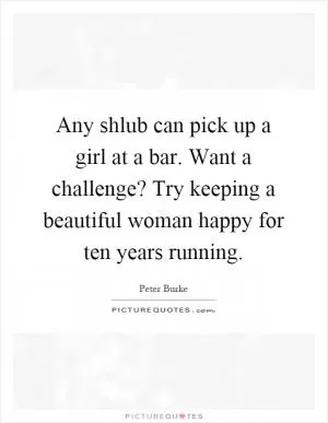 Any shlub can pick up a girl at a bar. Want a challenge? Try keeping a beautiful woman happy for ten years running Picture Quote #1