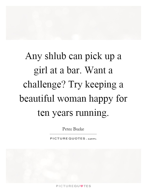 Any shlub can pick up a girl at a bar. Want a challenge? Try keeping a beautiful woman happy for ten years running Picture Quote #1