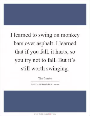 I learned to swing on monkey bars over asphalt. I learned that if you fall, it hurts, so you try not to fall. But it’s still worth swinging Picture Quote #1