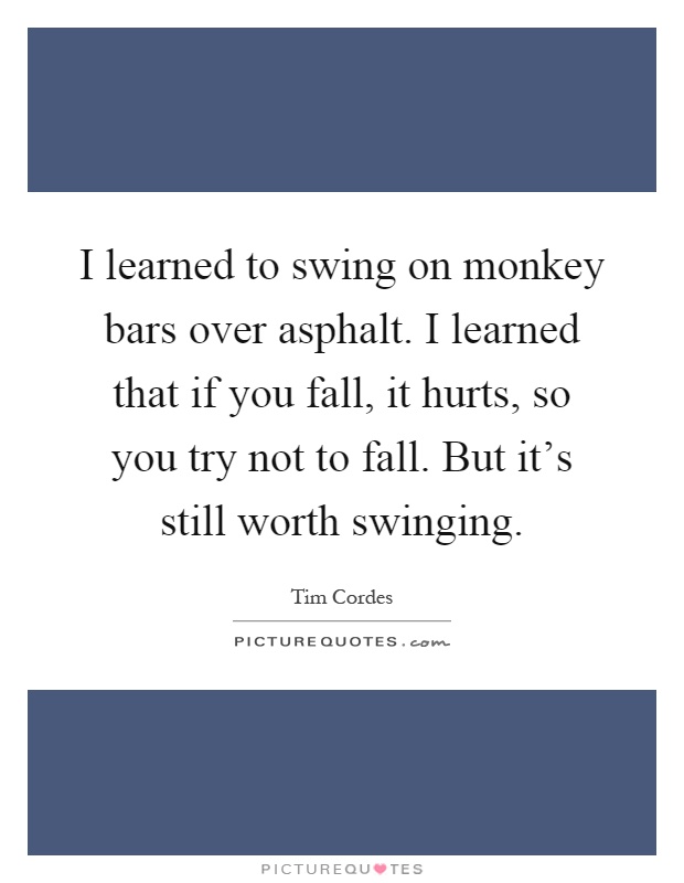 I learned to swing on monkey bars over asphalt. I learned that if you fall, it hurts, so you try not to fall. But it's still worth swinging Picture Quote #1