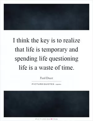 I think the key is to realize that life is temporary and spending life questioning life is a waste of time Picture Quote #1