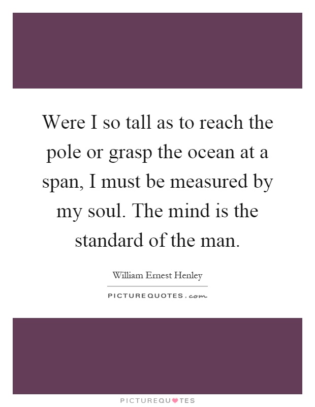 Were I so tall as to reach the pole or grasp the ocean at a span, I must be measured by my soul. The mind is the standard of the man Picture Quote #1