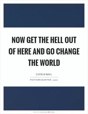 Now get the hell out of here and go change the world Picture Quote #1