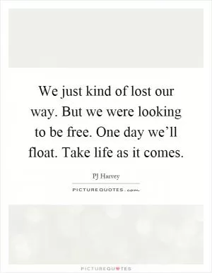 We just kind of lost our way. But we were looking to be free. One day we’ll float. Take life as it comes Picture Quote #1