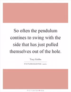 So often the pendulum contines to swing with the side that has just pulled themselves out of the hole Picture Quote #1