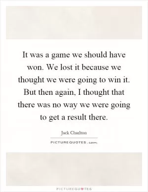 It was a game we should have won. We lost it because we thought we were going to win it. But then again, I thought that there was no way we were going to get a result there Picture Quote #1