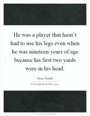 He was a player that hasn’t had to use his legs even when he was nineteen years of age because his first two yards were in his head Picture Quote #1