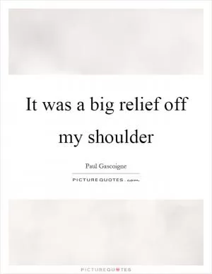 It was a big relief off my shoulder Picture Quote #1