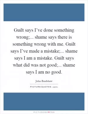Guilt says I’ve done something wrong;... shame says there is something wrong with me. Guilt says I’ve made a mistake;... shame says I am a mistake. Guilt says what did was not good;... shame says I am no good Picture Quote #1
