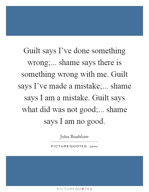 Guilt says I've done something wrong;... shame says there is something wrong with me. Guilt says I've made a mistake;... shame says I am a mistake. Guilt says what did was not good;... shame says I am no good Picture Quote #1