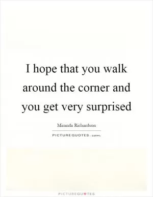 I hope that you walk around the corner and you get very surprised Picture Quote #1