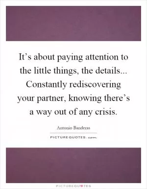 It’s about paying attention to the little things, the details... Constantly rediscovering your partner, knowing there’s a way out of any crisis Picture Quote #1