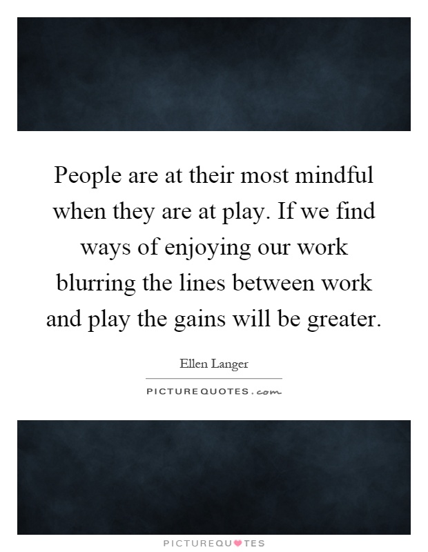 People are at their most mindful when they are at play. If we find ways of enjoying our work blurring the lines between work and play the gains will be greater Picture Quote #1