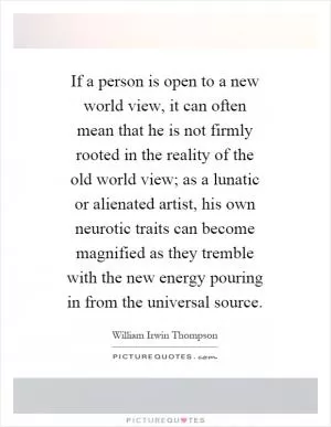 If a person is open to a new world view, it can often mean that he is not firmly rooted in the reality of the old world view; as a lunatic or alienated artist, his own neurotic traits can become magnified as they tremble with the new energy pouring in from the universal source Picture Quote #1