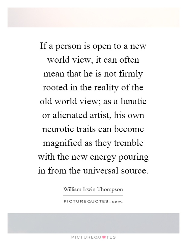 If a person is open to a new world view, it can often mean that he is not firmly rooted in the reality of the old world view; as a lunatic or alienated artist, his own neurotic traits can become magnified as they tremble with the new energy pouring in from the universal source Picture Quote #1