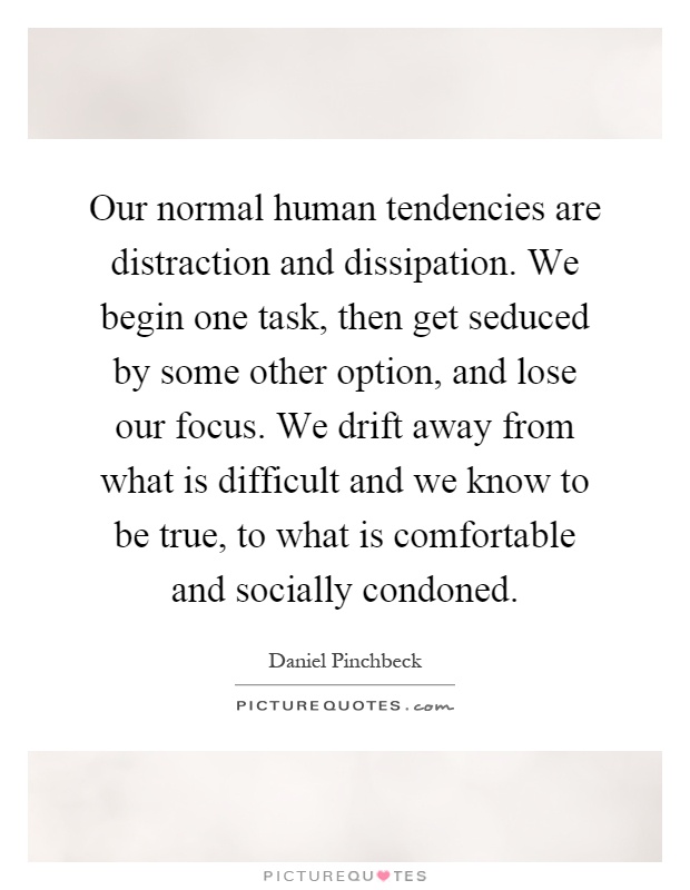 Our normal human tendencies are distraction and dissipation. We begin one task, then get seduced by some other option, and lose our focus. We drift away from what is difficult and we know to be true, to what is comfortable and socially condoned Picture Quote #1