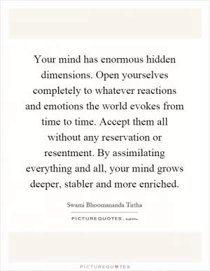 Your mind has enormous hidden dimensions. Open yourselves completely to whatever reactions and emotions the world evokes from time to time. Accept them all without any reservation or resentment. By assimilating everything and all, your mind grows deeper, stabler and more enriched Picture Quote #1