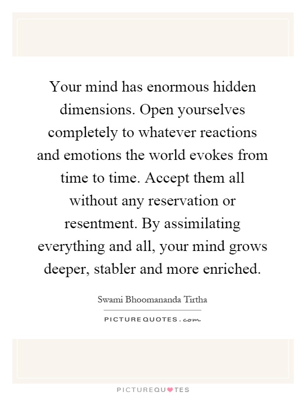 Your mind has enormous hidden dimensions. Open yourselves completely to whatever reactions and emotions the world evokes from time to time. Accept them all without any reservation or resentment. By assimilating everything and all, your mind grows deeper, stabler and more enriched Picture Quote #1