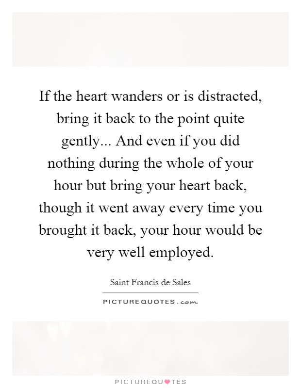 If the heart wanders or is distracted, bring it back to the point quite gently... And even if you did nothing during the whole of your hour but bring your heart back, though it went away every time you brought it back, your hour would be very well employed Picture Quote #1