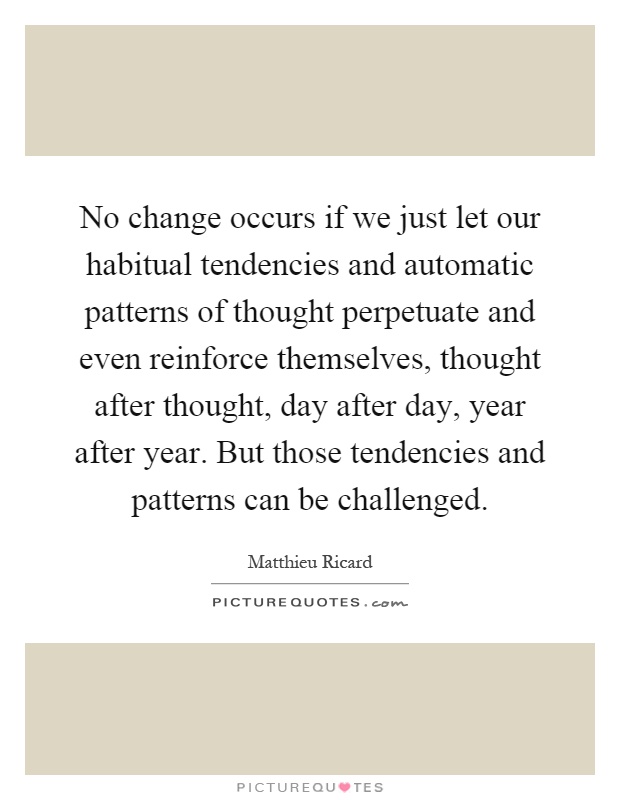 No change occurs if we just let our habitual tendencies and automatic patterns of thought perpetuate and even reinforce themselves, thought after thought, day after day, year after year. But those tendencies and patterns can be challenged Picture Quote #1