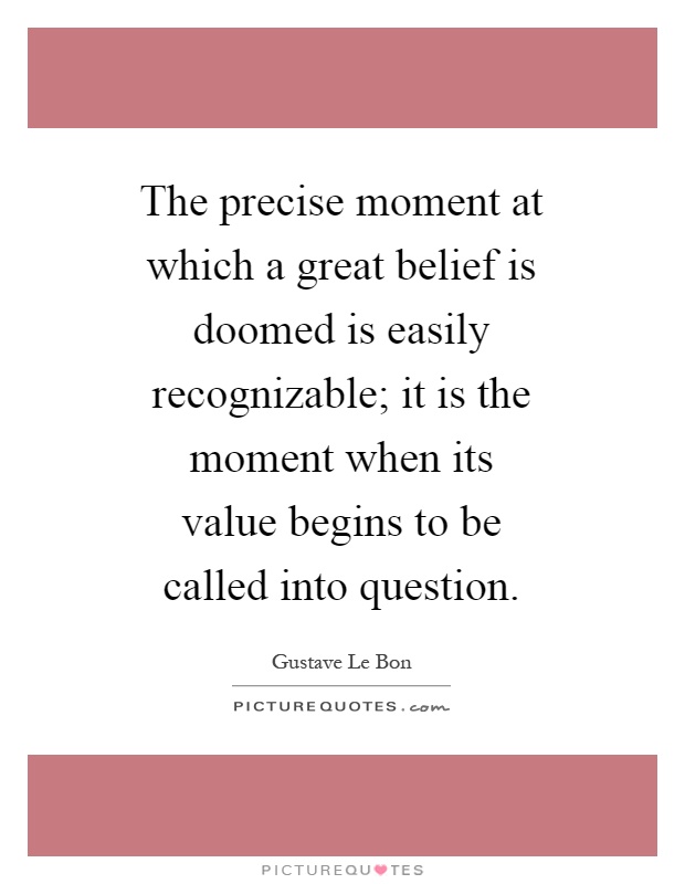 The precise moment at which a great belief is doomed is easily recognizable; it is the moment when its value begins to be called into question Picture Quote #1