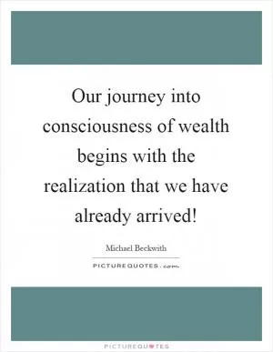 Our journey into consciousness of wealth begins with the realization that we have already arrived! Picture Quote #1