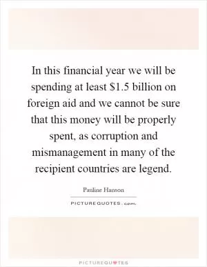 In this financial year we will be spending at least $1.5 billion on foreign aid and we cannot be sure that this money will be properly spent, as corruption and mismanagement in many of the recipient countries are legend Picture Quote #1