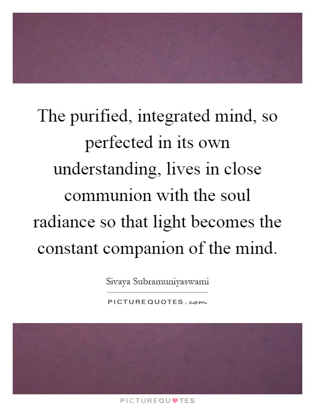 The purified, integrated mind, so perfected in its own understanding, lives in close communion with the soul radiance so that light becomes the constant companion of the mind Picture Quote #1