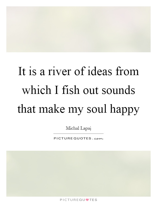 It is a river of ideas from which I fish out sounds that make my soul happy Picture Quote #1