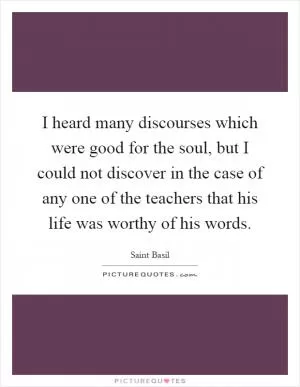 I heard many discourses which were good for the soul, but I could not discover in the case of any one of the teachers that his life was worthy of his words Picture Quote #1
