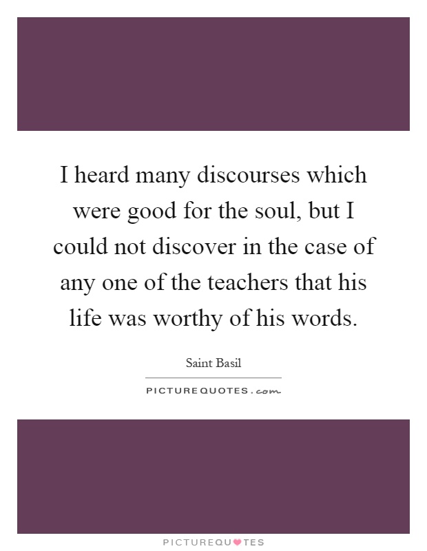 I heard many discourses which were good for the soul, but I could not discover in the case of any one of the teachers that his life was worthy of his words Picture Quote #1