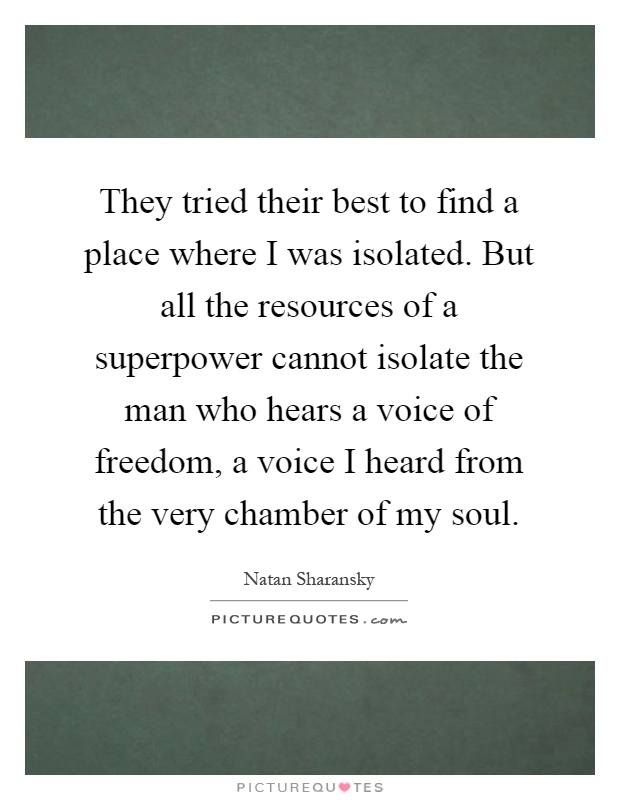 They tried their best to find a place where I was isolated. But all the resources of a superpower cannot isolate the man who hears a voice of freedom, a voice I heard from the very chamber of my soul Picture Quote #1