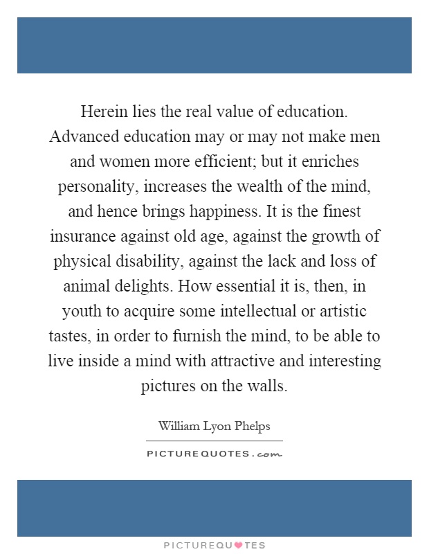 Herein lies the real value of education. Advanced education may or may not make men and women more efficient; but it enriches personality, increases the wealth of the mind, and hence brings happiness. It is the finest insurance against old age, against the growth of physical disability, against the lack and loss of animal delights. How essential it is, then, in youth to acquire some intellectual or artistic tastes, in order to furnish the mind, to be able to live inside a mind with attractive and interesting pictures on the walls Picture Quote #1