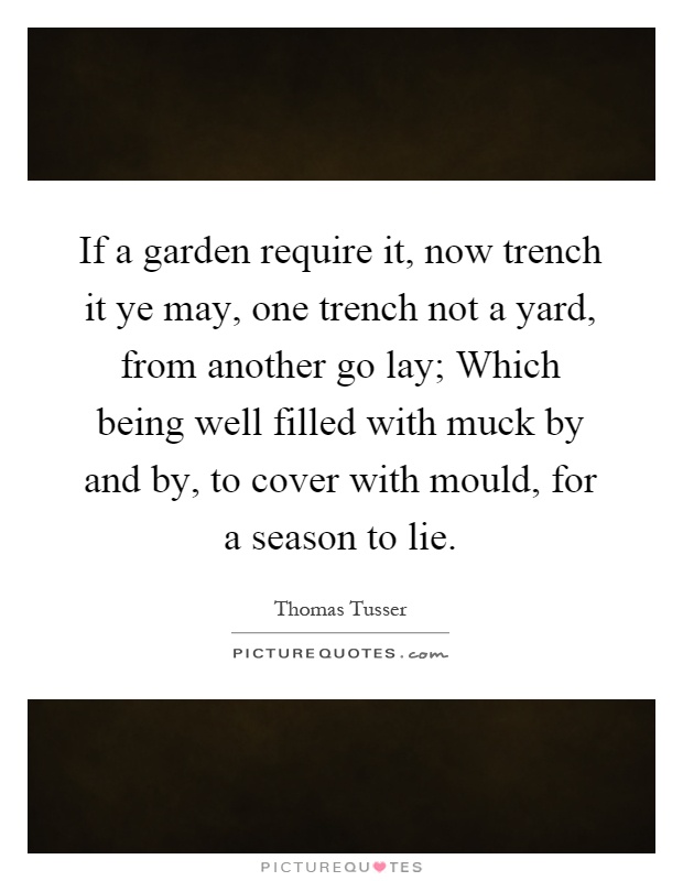 If a garden require it, now trench it ye may, one trench not a yard, from another go lay; Which being well filled with muck by and by, to cover with mould, for a season to lie Picture Quote #1